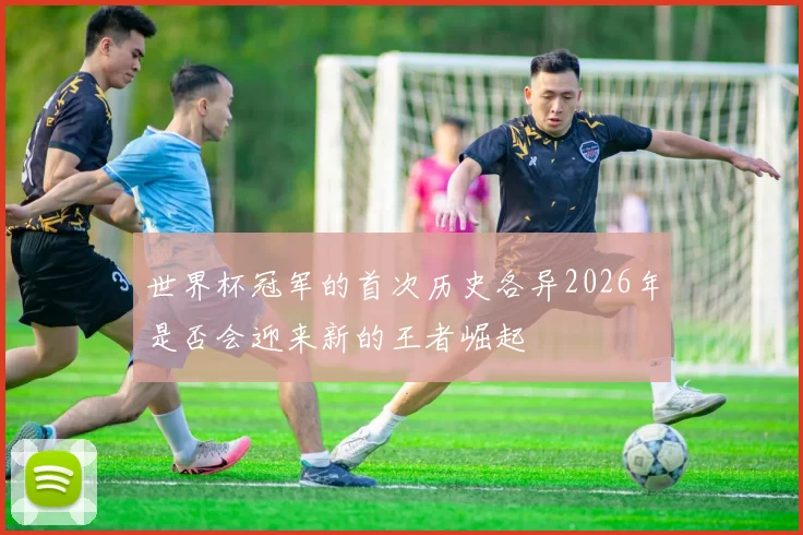 世界杯冠军的首次历史各异2026年是否会迎来新的王者崛起