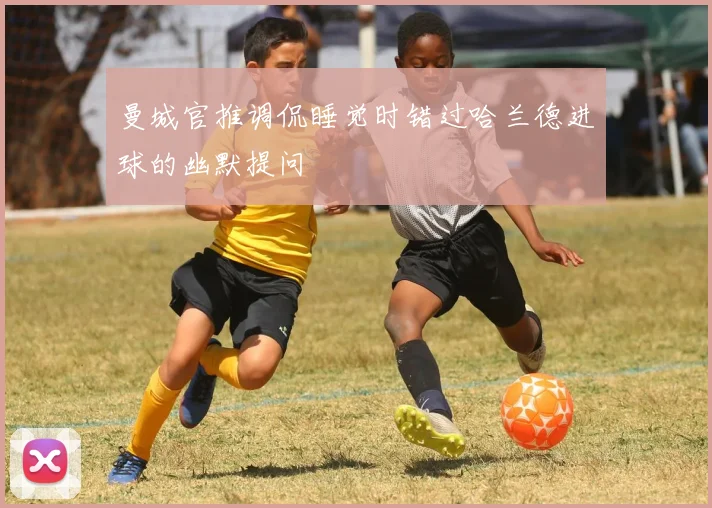 曼城官推调侃睡觉时错过哈兰德进球的幽默提问