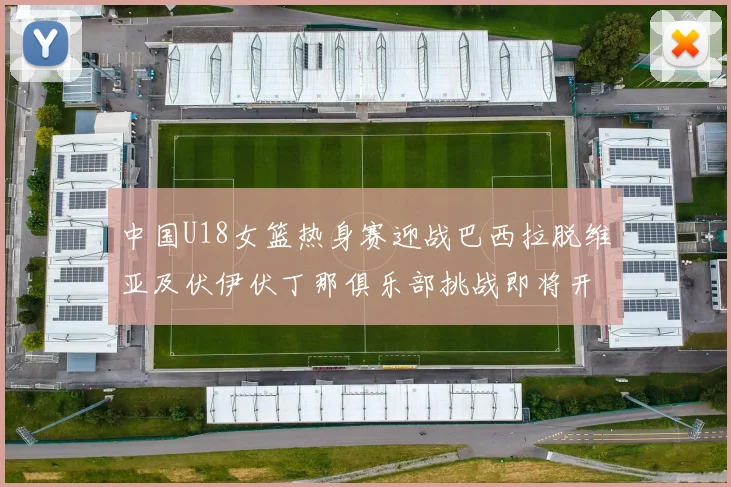 中国U18女篮热身赛迎战巴西拉脱维亚及伏伊伏丁那俱乐部挑战即将开启
