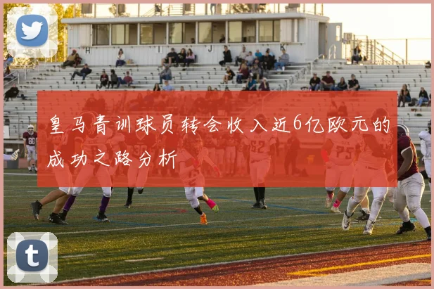 皇马青训球员转会收入近6亿欧元的成功之路分析
