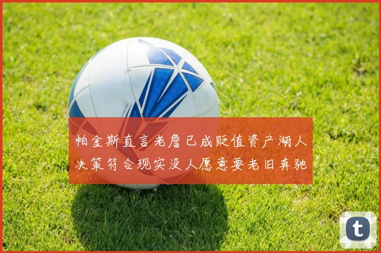 帕金斯直言老詹已成贬值资产湖人决策符合现实没人愿意要老旧奔驰