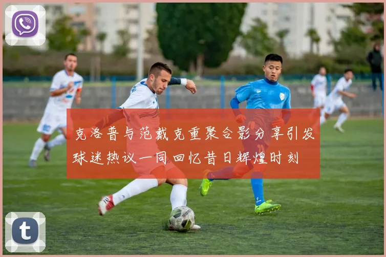 克洛普与范戴克重聚合影分享引发球迷热议一同回忆昔日辉煌时刻