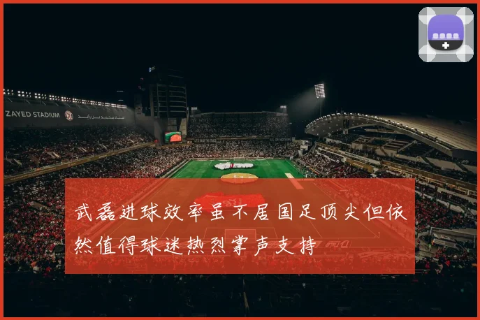 武磊进球效率虽不居国足顶尖但依然值得球迷热烈掌声支持