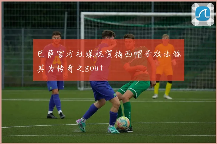 巴萨官方社媒祝贺梅西帽子戏法称其为传奇之goat