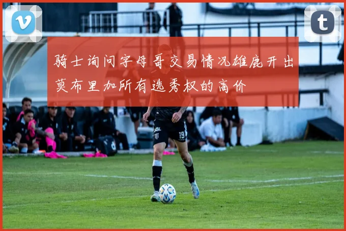 骑士询问字母哥交易情况雄鹿开出莫布里加所有选秀权的高价