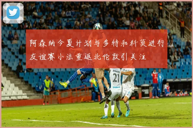 阿森纳今夏计划与多特和科莫进行友谊赛小法重返北伦敦引关注