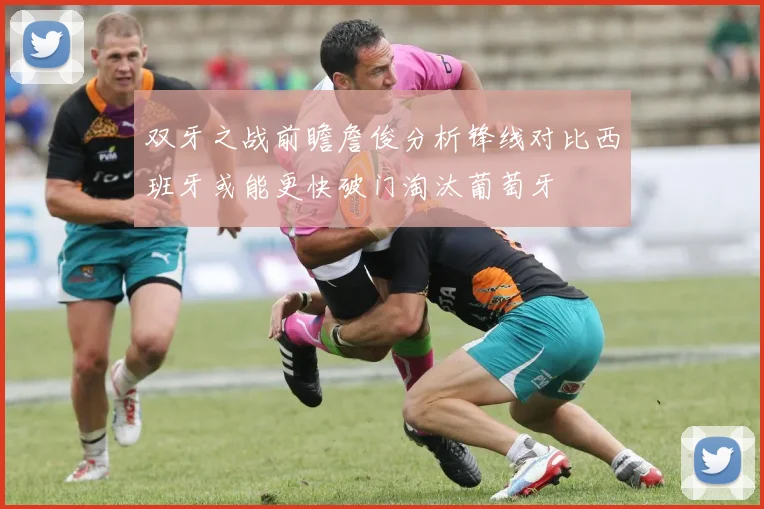 双牙之战前瞻詹俊分析锋线对比西班牙或能更快破门淘汰葡萄牙