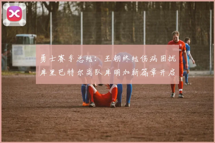 勇士赛季总结：王朝终结伤病困扰库里巴特尔离队库明加新篇章开启