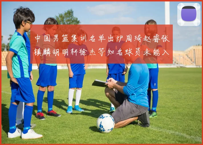 中国男篮集训名单出炉周琦赵睿张镇麟胡明轩徐杰等知名球员未能入选