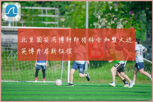 北京国安冯博轩即将转会加盟大连英博开启新征程