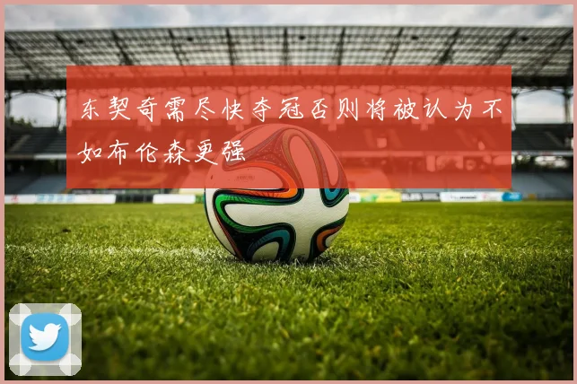 东契奇需尽快夺冠否则将被认为不如布伦森更强