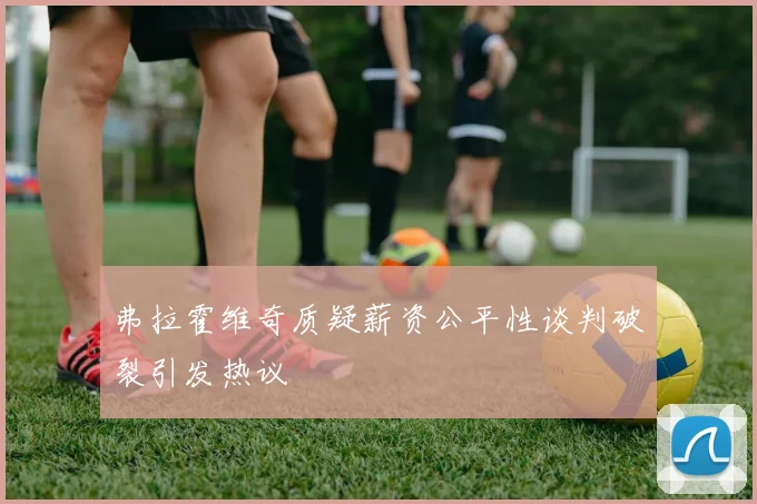 弗拉霍维奇质疑薪资公平性谈判破裂引发热议