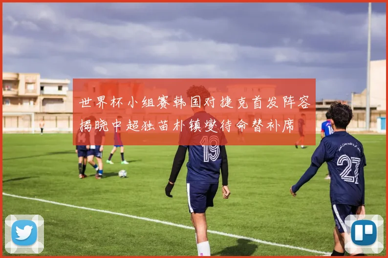 世界杯小组赛韩国对捷克首发阵容揭晓中超独苗朴镇燮待命替补席