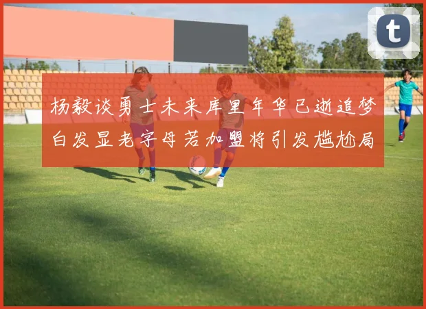 杨毅谈勇士未来库里年华已逝追梦白发显老字母若加盟将引发尴尬局面