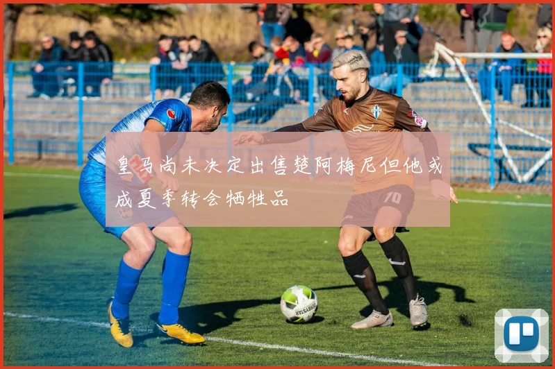 皇马尚未决定出售楚阿梅尼但他或成夏季转会牺牲品