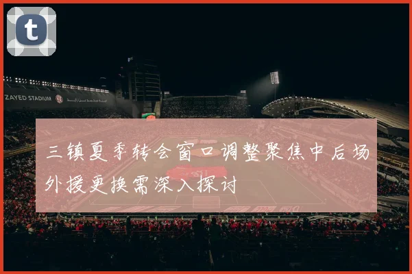 三镇夏季转会窗口调整聚焦中后场外援更换需深入探讨