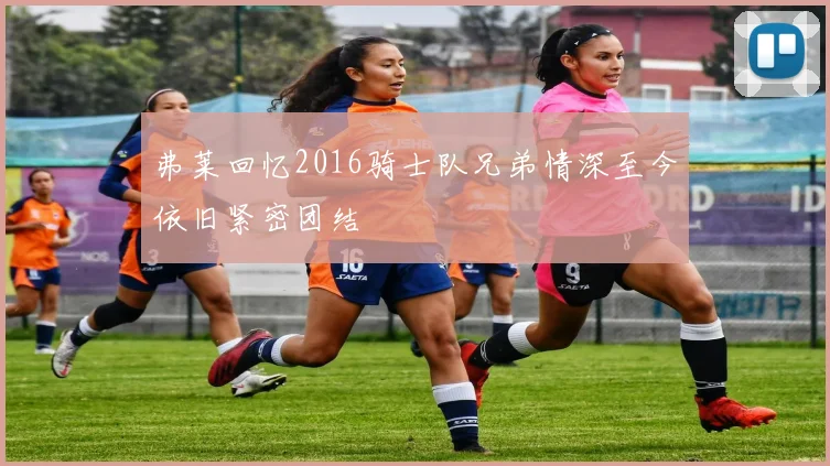 弗莱回忆2016骑士队兄弟情深至今依旧紧密团结