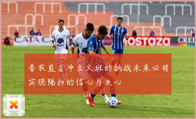 香农直言冲击文班的挑战未来必将实现隔扣的信心与决心